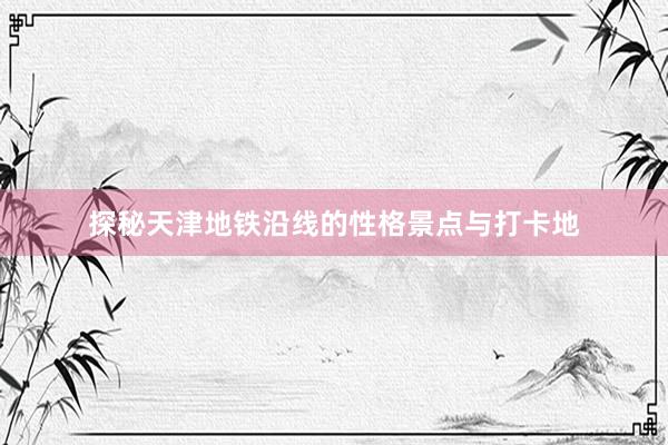 探秘天津地铁沿线的性格景点与打卡地